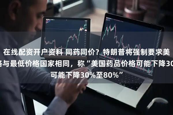 在线配资开户资料 同药同价？特朗普将强制要求美国药品价格与最低价格国家相同，称“美国药品价格可能下降30%至80%”