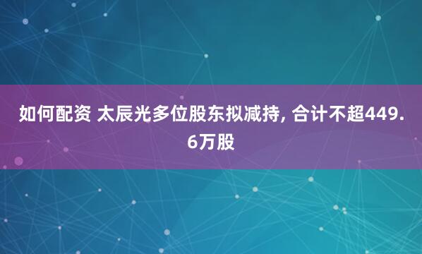 如何配资 太辰光多位股东拟减持, 合计不超449.6万股