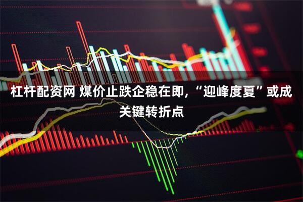 杠杆配资网 煤价止跌企稳在即, “迎峰度夏”或成关键转折点