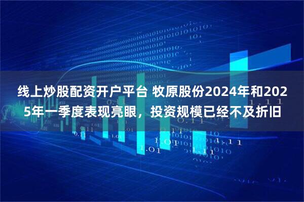线上炒股配资开户平台 牧原股份2024年和2025年一季度表现亮眼，投资规模已经不及折旧