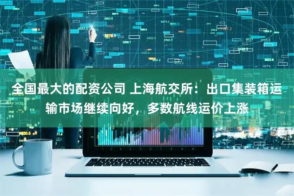 全国最大的配资公司 上海航交所：出口集装箱运输市场继续向好，多数航线运价上涨