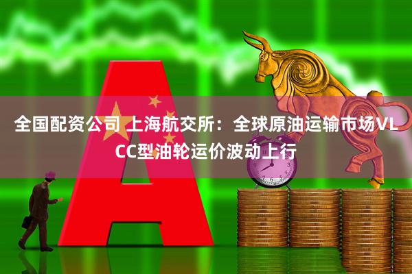 全国配资公司 上海航交所：全球原油运输市场VLCC型油轮运价波动上行