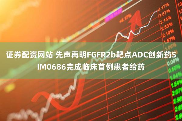 证券配资网站 先声再明FGFR2b靶点ADC创新药SIM0686完成临床首例患者给药