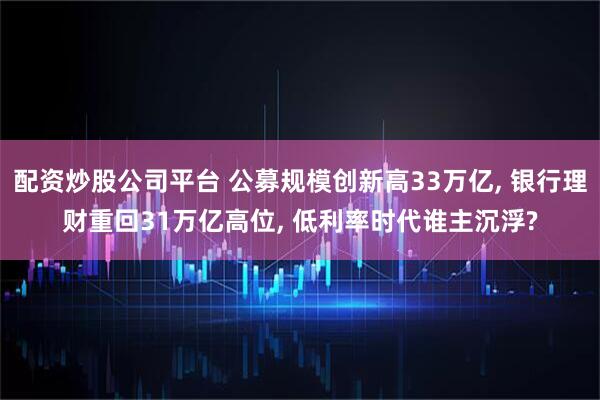 配资炒股公司平台 公募规模创新高33万亿, 银行理财重回31万亿高位, 低利率时代谁主沉浮?