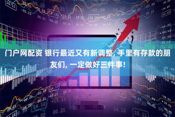 门户网配资 银行最近又有新调整, 手里有存款的朋友们, 一定做好三件事!
