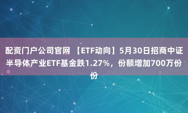 配资门户公司官网 【ETF动向】5月30日招商中证半导体产业ETF基金跌1.27%，份额增加700万份