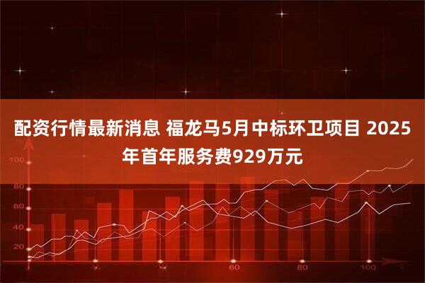配资行情最新消息 福龙马5月中标环卫项目 2025年首年服务费929万元