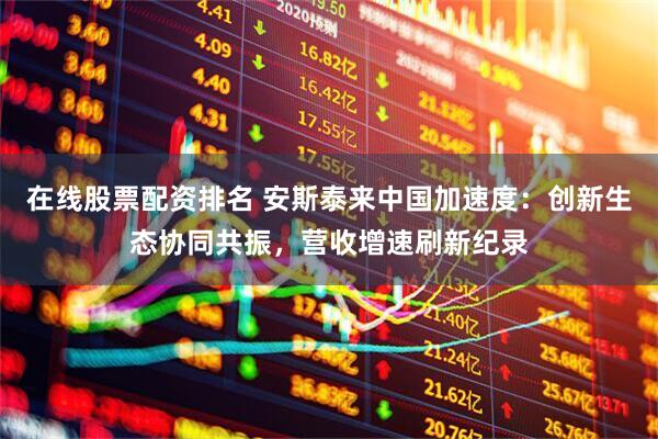 在线股票配资排名 安斯泰来中国加速度：创新生态协同共振，营收增速刷新纪录