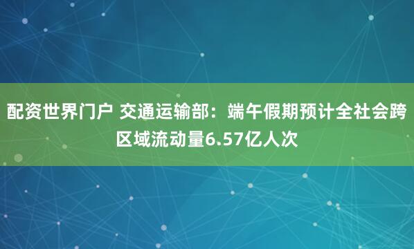 配资世界门户 交通运输部：端午假期预计全社会跨区域流动量6.57亿人次