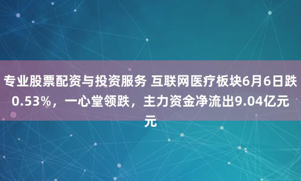 专业股票配资与投资服务 互联网医疗板块6月6日跌0.53%，一心堂领跌，主力资金净流出9.04亿元