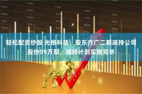 轻松配资炒股 光格科技：股东方广二期减持公司股份99万股，减持计划实施完毕
