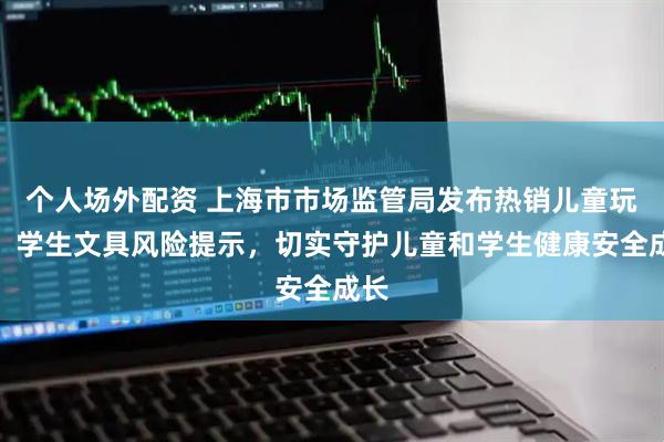 个人场外配资 上海市市场监管局发布热销儿童玩具、学生文具风险提示，切实守护儿童和学生健康安全成长