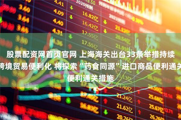 股票配资网首页官网 上海海关出台33条举措持续促进跨境贸易便利化 将探索“药食同源”进口商品便利通关措施