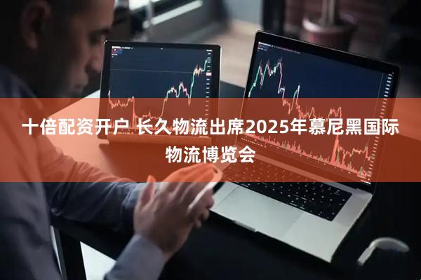 十倍配资开户 长久物流出席2025年慕尼黑国际物流博览会