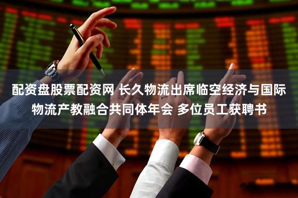 配资盘股票配资网 长久物流出席临空经济与国际物流产教融合共同体年会 多位员工获聘书