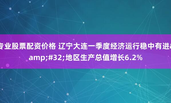 专业股票配资价格 辽宁大连一季度经济运行稳中有进&#32;地区生产总值增长6.2%