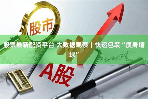 股票最新配资平台 大数据观察｜快递包装“瘦身增绿”