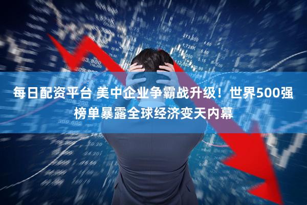 每日配资平台 美中企业争霸战升级！世界500强榜单暴露全球经济变天内幕