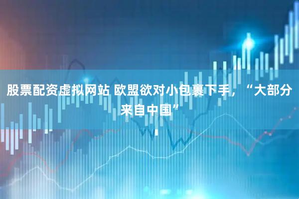 股票配资虚拟网站 欧盟欲对小包裹下手，“大部分来自中国”