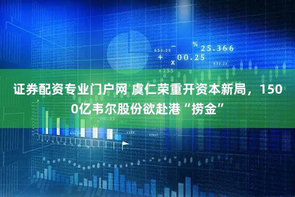证券配资专业门户网 虞仁荣重开资本新局，1500亿韦尔股份欲赴港“捞金”