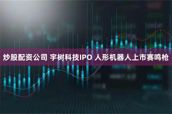 炒股配资公司 宇树科技IPO 人形机器人上市赛鸣枪