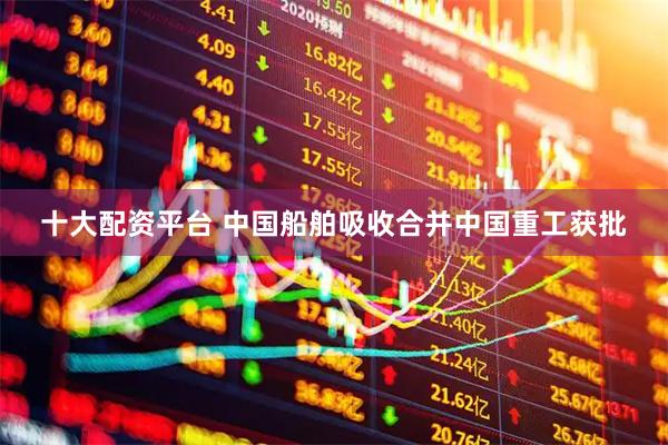 十大配资平台 中国船舶吸收合并中国重工获批