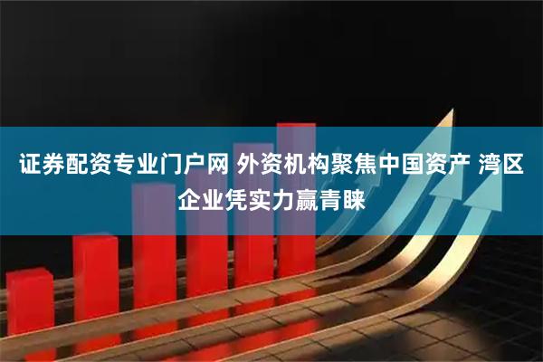 证券配资专业门户网 外资机构聚焦中国资产 湾区企业凭实力赢青睐