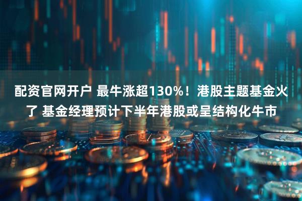配资官网开户 最牛涨超130%！港股主题基金火了 基金经理预计下半年港股或呈结构化牛市