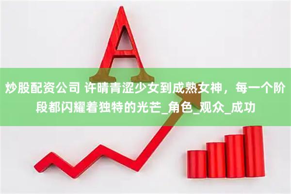 炒股配资公司 许晴青涩少女到成熟女神，每一个阶段都闪耀着独特的光芒_角色_观众_成功