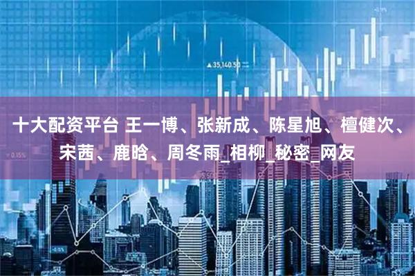 十大配资平台 王一博、张新成、陈星旭、檀健次、宋茜、鹿晗、周冬雨_相柳_秘密_网友