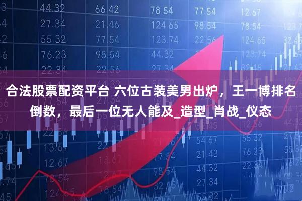 合法股票配资平台 六位古装美男出炉，王一博排名倒数，最后一位无人能及_造型_肖战_仪态