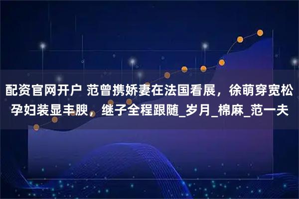 配资官网开户 范曾携娇妻在法国看展，徐萌穿宽松孕妇装显丰腴，继子全程跟随_岁月_棉麻_范一夫
