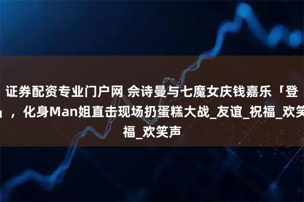 证券配资专业门户网 佘诗曼与七魔女庆钱嘉乐「登六」，化身Man姐直击现场扔蛋糕大战_友谊_祝福_欢笑声