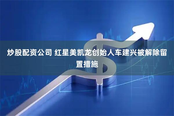 炒股配资公司 红星美凯龙创始人车建兴被解除留置措施