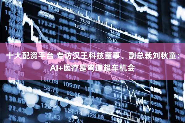 十大配资平台 专访汉王科技董事、副总裁刘秋童：AI+医疗是弯道超车机会