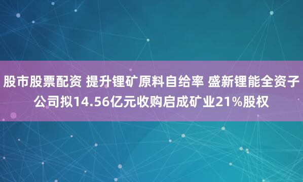 股市股票配资 提升锂矿原料自给率 盛新锂能全资子公司拟14.56亿元收购启成矿业21%股权