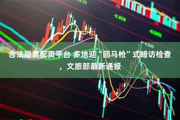 合法股票配资平台 多地迎“回马枪”式暗访检查，文旅部最新通报