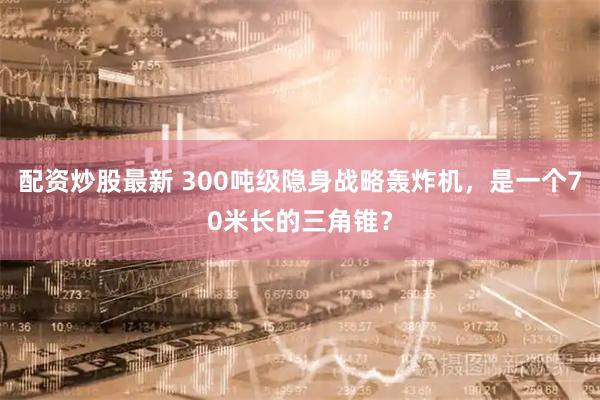配资炒股最新 300吨级隐身战略轰炸机，是一个70米长的三角锥？