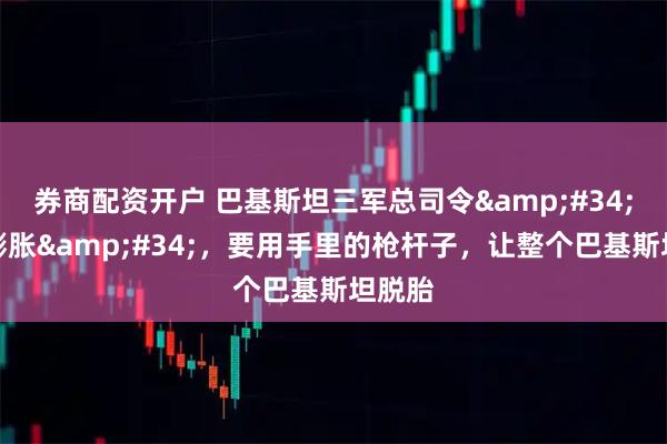 券商配资开户 巴基斯坦三军总司令"野心膨胀"，要用手里的枪杆子，让整个巴基斯坦脱胎