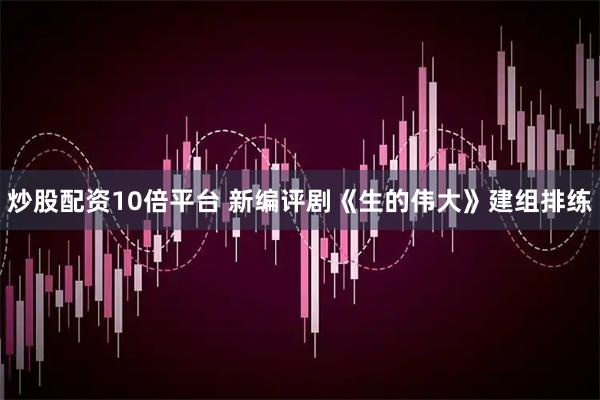 炒股配资10倍平台 新编评剧《生的伟大》建组排练