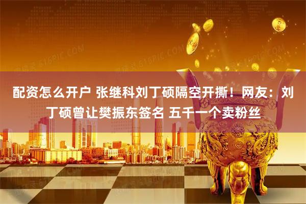 配资怎么开户 张继科刘丁硕隔空开撕！网友：刘丁硕曾让樊振东签名 五千一个卖粉丝